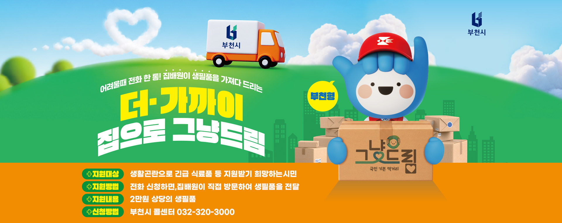 어려울 때 전화 한 통! 집배원이 생필품을 가져다 드리는 부천형 더- 가까이 집으로 그냥 드림 지원대상: 생활곤란으로 긴급 식료품 등 지원받기 희망하는시민 지원방법: 전화 신청하면,집배원이 직접 방문하여 생필품을 전달 지원내용: 2만원 상당의 생필품 신청방법: 부천시 콜센터 032-320-3000