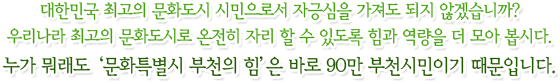 대한민국 최고의 문화도시 시민으로서 자긍심을 가져도 되지 않겠습니까? 우리나라 최고의 문화도시로 온전히 자리 할 수 있도록 힘과 역량을 더 모아 봅시다. 누가 뭐래도‘문화특별시 부천의 힘’은 바로 90만 부천시민이기 때문입니다.