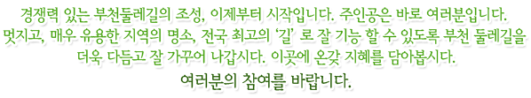 경쟁력 있는 부천둘레길의 조성, 이제부터 시작입니다. 주인공은 바로 여러분입니다. 멋지고, 매우 유용한 지역의 명소, 전국 최고의 '길'로 잘 기능 할 수 있도록 부천 둘레길을 더욱 다듬고 잘 가꾸어 나갑시다. 이곳에 온갖 지혜를 담아봅시다. 여러분의 참여를 바랍니다. 