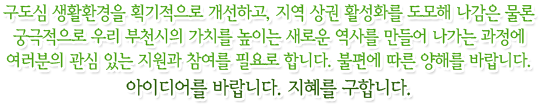 구도심 생활환경을 획기적으로 개선하고, 지역 상권 활성화를 도모해 나감은 물론 궁극적으로 우리 부천시의 가치를 높이는 새로운 역사를 만들어 나가는 과정에 여러분의 관심 있는 지원과 참여를 필요로 합니다. 불편에 따른 양해를 바랍니다. 아이디어를 바랍니다. 지혜를 구합니다.