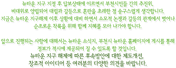 
뉴타운 지구 지정 후 답보상태에 이르면서 부천시민들 간의 추진위, 비대위로 양립되어 대립과 갈등으로 혼란을 초래한 점 송구스럽게 생각합니다. 지금은 뉴타운 지구해제 이후 상황에 대비 하면서 소모적 논쟁과 갈등의 관계에서 벗어나 순조로운 착륙을 위해 함께 지혜를 모아 나가야 합니다. 앞으로 진행되는 사항에 대해서는 뉴타운 소식지, 부천시 뉴타운 홈페이지에 게시를 통해 정보가 적시에 제공되어 질 수 있도록 할 것입니다. 
뉴타운 지구 해제에 따른 후속방안에 대한 제도개선, 창조적 아이디어 등 여러분의 다양한 의견을 바랍니다.
