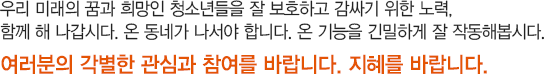 우리 미래의 꿈과 희망인 청소년들을 잘 보호하고 감싸기 위한 노력, 함께 해 나갑시다. 온 동네가 나서야 합니다. 온 기능을 긴밀하게 잘 작동해봅시다. 여러분의 각별한 관심과 참여를 바랍니다. 지혜를 바랍니다. 