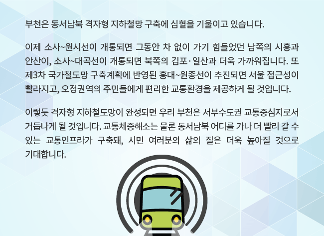 부천은 동서남북 격자형 지하철망 구축에 심혈을 기울이고 있습니다. 이제 소사~원시선이 개통되면 그동안 차 없이 가기 힘들었던 남쪽의 시흥과 안산이, 소사~대곡선이 개통되면 북쪽의 김포·일산과 더욱 가까워집니다. 또  제3차 국가철도망 구축계획에 반영된 홍대~원종선이 추진되면 서울 접근성이 빨라지고, 오정권역의 주민들에게 편리한 교통환경을 제공하게 될 것입니다. 이렇듯 격자형 지하철도망이 완성되면 우리 부천은 서부수도권 교통중심지로서 거듭나게 될 것입니다. 교통체증해소는 물론 동서남북 어디를 가나 더 빨리 갈 수 있는 교통인프라가 구축돼, 시민 여러분의 삶의 질은 더욱 높아질 것으로 기대합니다. 