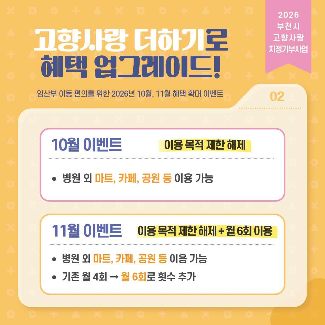 2026 부천시 고향사랑 지정기부사업 고향사랑더하기로 혜택 업그레이드! 임산부 이동 편의를 위한 2026년 10월, 11월 혜택 확대 이벤트 02 10월 이벤트 이용목적 제한 해제 병원 외 마트, 카페, 공원 등 이용 가능 11월 이벤트 이용목적 제한 해제 + 월 6회 이용 병원 외 마트, 카페, 공원 등 이용 가능 기존 월 4회 → 월 6회로 횟수 추가