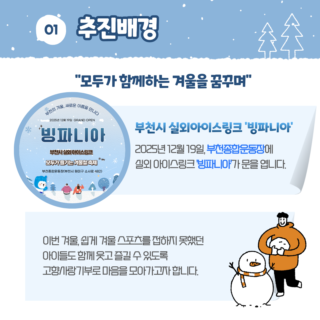 01 추진배경 '모두가 함께하는 겨울을 꿈꾸며' 부천의 겨울, 새로운 이름을 만나다 2025년 12월 19일 GRAND OPEN 빙파니아 부천시 실외 아이스링크 모두가 즐기는 겨울철 축제 부천종합운동장(부천시 원미구 소사로 482) 부천시 실외아이스링크 '빙파니아' 2025년 12월 19일 부천종합운동장에 실외아이스링크 빙파니아가 문을 엽니다. 이번 겨울, 쉽게 겨울 스포츠를 접하지 못했던 아이들도 함께 웃고 즐길 수 있도록 고향사랑기부로 마음을 모아가고자 합니다.