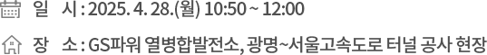 ❍ 일 시 : 2025. 4. 28.(월) 10:50 ~ 12:00 ❍ 장 소 : GS파워 열병합발전소, 광명~서울고속도로 터널 공사 현장
