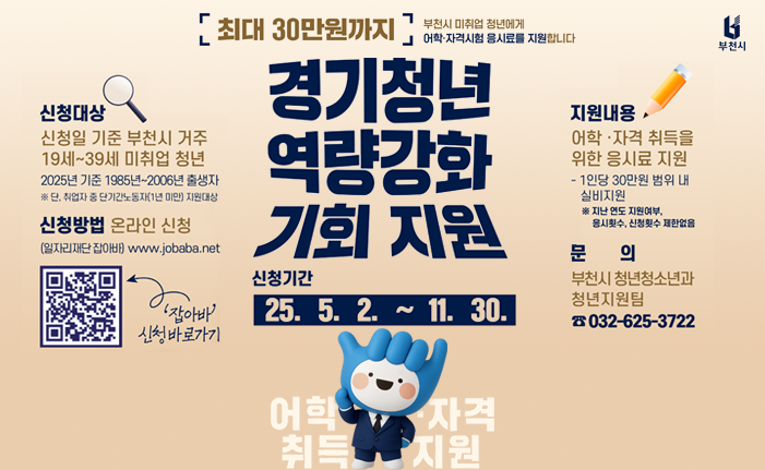최대 30만원까지 부천시 미취업 청년에게 어학·자격시험 응시료를 지원합니다 경기청년 역량강화 기회 지원 신청대상 신청일 기준 부천시 거주 19세~39세 미취업 청년 2025년 기준 1985년~2006년 출생자 ※ 단, 취업자 중 단기간노동자(1년 미만) 지원대상 신청기간 25. 5. 2.~11. 30. 신청방법 온라인 신청 (일자리재단 잡아바) www.jobaba.net 지원내용, 부천시 어학자격 취득을 위한 응시료 지원 - 1인당 30만원 범위 내 실비지원 ※지난 연도 지원여부, 응시횟수, 신청횟수 제한없음 문의 부천시 청년청소년과 청년지원팀 ☎032-625-3722 