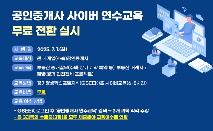 공인중개사 사이버 연수교육 무료 전환 실시 ○ (시 행 일) 2025. 7. 1.(화) ○ (교육대상) 관내 개업(소속)공인중개사 ○ (교육과목) 부동산 중개실무(주택·상가 계약 특약 등), 부동산 거래사고 예방(경기 안전전세 프로젝트) ○ (교육방법) 경기평생학습포털지식(GSEEK)을 사이버교육(6~8시간) ○ (교육비용) 무료 ○ 교육 이수 방법 - GSEEK 로그인 후 '공인중개사 연수교육' 검색 → 3개 과목 각각 수강 - 총 3과목의 수료증(3장)을 모두 제출해야 교육이수로 인정 