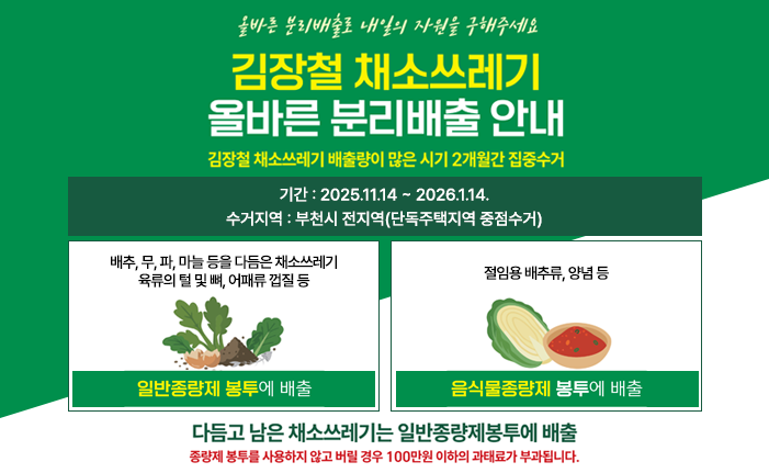 올바른 분리배출로 내일의 자원을 구해주세요 김장철 채소쓰레기 올바른 분리배출 안내 김장철 채소쓰레기 배출량이 많은 시기 2개월간 집중수거 기간: 2025.11.14. ~ 2026.1.14. 수거지역 : 부천시 전지역(단독주택지역 중점수거) 일반종량제 봉투에 배출 - 배추, 무, 파, 마늘등을 다듬은 채소쓰레기 육류의 털 및 뼈, 어패류 껍질등 음식물종량제 봉투에 배출 - 절임용 배추류, 양념 등 다듬고 남은 채소쓰레기는 일반종량제봉투에 배출 *종량제 봉투를 사용하지 않고 버릴경우 100만원 이하의 과태료가 부과됩니다.
