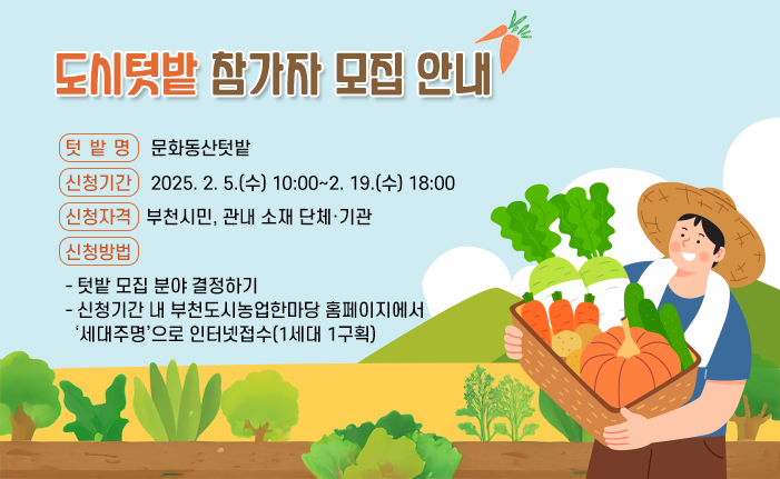 □ 도시텃밭 참가자 모집 안내 ○ 텃 밭 명 : 문화동산텃밭 ○ 신청기간 : 2025. 2. 5.(수) 10:00~2. 19.(수) 18:00 ○ 신청자격 : 부천시민, 관내 소재 단체·기관 ○ 신청방법 - 텃밭 모집 분야 결정하기 - 신청기간 내 부천도시농업한마당 홈페이지에서 ‘세대주명’으로 인터넷접수(1세대 1구획) 