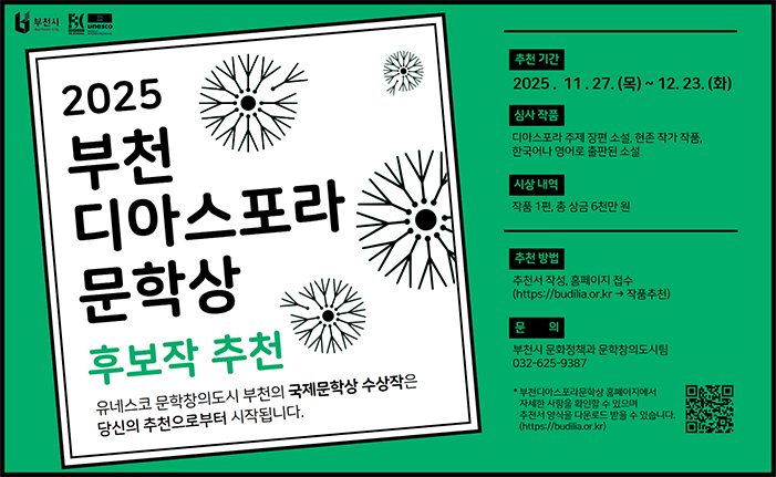 2025 부천 디아스포라 문학상 후보작 추천 유네스코 문학창의도시 부천의 국제문학상 수상작은 당신의 추천으로부터 시작됩니다. 추천 기간 2025. 11. 27. (목) ~ 12. 23. (화) 심사 작품 디아스포라 주제 장편 소설, 현존 작가 작품, 한국어나 영어로 출판된 소설 시상 내역 작품 1편, 총 상금 6천만 원 추천 방법 추천서 작성, 홈페이지 접수 (https://budilia.or.kr → 작품추천) 문의 부천시 문화정책과 문학창의도시팀 032-625-9387 *부천디아스포라문학상 홈페이지에서 자세한 사항을 확인할 수 있으며 추천서 양식을 다운로드 받을 수 있습니다. (https://budilia.or.kr) 