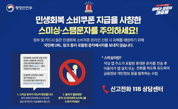 민생회복 소비쿠폰 스미싱.스팸문자를 주의 하세요 정부 및 카드사 등은 민생회복 소비쿠폰 온라인 신청 시 피해를 예방하기 위해 국민께 URL, 링크 등이 포함된 문자메시지를 보내지 않습니다.