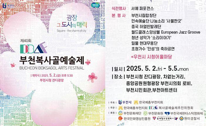 제40회 부천복사골예술제 BUCHEON BOKSAGOL ARTS FESTIVALO 개막식: 2025.5.2.(금) 오후 5:30 부천시청 잔디광장 식전행사 서예 퍼포먼스 본 행사 부천시립합창단 민속예술단 나눔소리 ‘사물판굿’ 중국 하얼빈발레단 월드클래스앙상블 European Jazz Groove 청년 성악가 '소리이야기' 초청가수 '진성'의 축하공연 밀물 현대무용단 *우천시 시청어울마당 | 일시 | 2025. 5. 2.fri - 5.5.mon | 장소 | 부천시청 잔디광장, 차없는거리, 중앙공원원형광장 부천시의회 로비, 부천시민회관,부천아트센터 | 주최 |부천시 한국예총부천지회 | 주관 |한국예총부천지회 부천문화재단 | 후원 |부천문화재단,부천문화원 복사골예술제추진위원회,부천국제판타스틱영화제,한국만화영상진흥원,송내청소년센터,원미경찰서