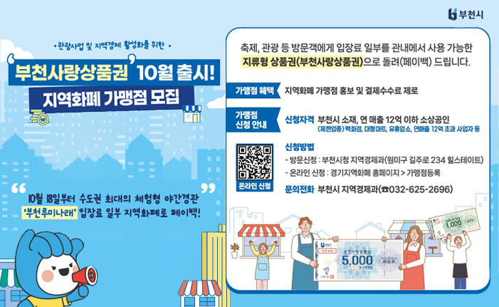 •관광사업 및 지역경제 활성화를 위한 . 부천사랑상품권 10월 출시! 지역화폐 가맹점 모집 축제, 관광 등 방문객에게 입장료 일부를 관내에서 사용 가능한 지류형 상품권(부천사랑상품권)으로 돌려(페이백) 드립니다. 가맹점 혜택 지역화폐 가맹점 홍보 및 결제수수료 제로 가맹점 신청 안내 신청자격 부천시 소재, 연 매출 12억 이하 소상공인 (제한업종) 백화점, 대형마트, 유흥업소, 연매출 12억 초과 사업자 등 신청방법 - 방문신청 : 부천시청 지역경제과(원미구 길주로 234 힐스테이트) - 온라인 신청: 경기지역화폐 홈페이지 > 가맹점등록 문의전화 부천시 지역경제과(032-625-2696) 10월 18일부터 수도권 최대의 체험형 야간경관 '부천루미나래' 입장료 일부 지역화폐로 페이백! 
