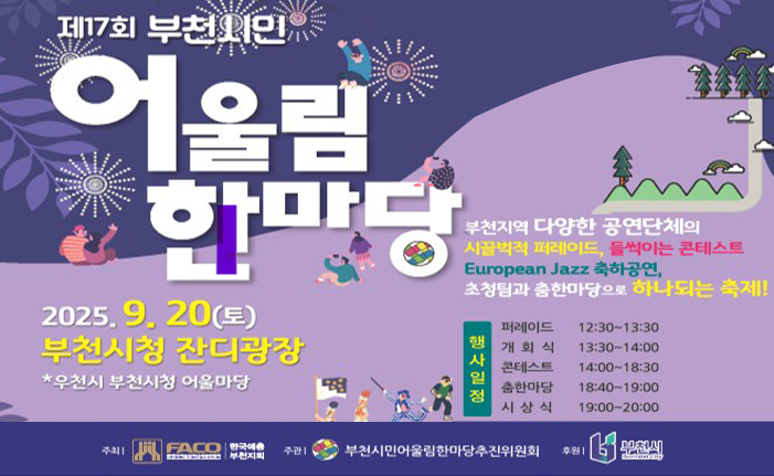 제17회 부천시민 어울림 한마당 2025. 9. 20(토) 부천시청 잔디광장 *우천시 부천시청 어울마당 부천지역 다양한 공연단체의 시끌벅적 퍼레이드 들썩이는 콘테스트 European Jazz 축하공연,초청팀과 춤한마당으로 하나되는 축제! 행사일정 퍼레이드 12:30-13:30 개회식 13:30-14:00 콘테스트 14:00-18:30 춤한마당 18:40-19:00 시상식 19:00-20:00 주최 FACO 한국예 주관| 부천지 부천시민어울림한마당추진위원회 후원