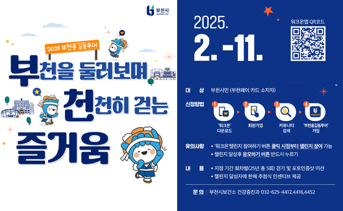 2025 부천홍길동투어 부천을 둘러보며 천천히 걷는 즐거움 2025. 2.-11. 대상 부천시민 (부천페이 카드 소지자) 신청방법 '워크온' 다운로드 회원가입 커뮤니티 검색 '부천홍길동투어' 가입 유의사항 '워크온'챌린지 참여하기 버튼 클릭 시점부터 챌린지 참여 가능 챌린지 달성후 응모하기 버튼 반드시 누르기 내용 지정 기간 회차별(25년 총 5회) 걷기 및 포토인증샷 미션 •챌린지 달성자에 한해 추첨식 인센티브 제공 워크온앱 QR코드 문의|부천시보건소 건강증진과 032-625-4412,4416,4452