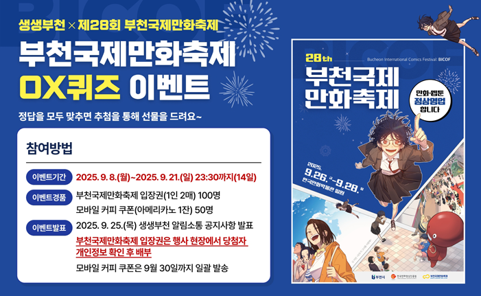 생생부천×제28회 부천국제만화축제 부천국제만화축제 OX퀴즈 이벤트 정답을 모두 맞추면 추첨을 통해 선물을 드려요~ ※ 참여방법 ㆍ이벤트기간 : 2025. 9. 8.(월)~2025. 9. 21.(일) 23:30까지(14일) ㆍ이벤트경품 : 부천국제만화축제 입장권(1인 2매) 100명 모바일 커피 쿠폰(아메리카노 1잔) 50명 ㆍ이벤트발표 : 2025. 9. 25.(목) 생생부천 알림소통 공지사항 발표 만화축제 입장권은 행사 현장에서 당첨자 개인정보 확인 후 배부 모바일 커피 쿠폰은 9월 30일까지 일괄 발송 