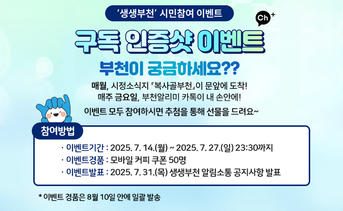 ‘생생부천’ 시민참여 이벤트 부천이 궁금하세요?? 매월, 시정소식지 『복사골부천』이 문앞에 도착! 매주 금요일, 부천알리미 카톡이 내 손안에! 이벤트 모두 참여하시면 추첨을 통해 선물을 드려요~ ※ 참여방법 ㆍ이벤트기간 : 2025. 7. 14.(월) ~ 2025. 7. 27.(일) 23:30까지 ㆍ이벤트경품 : 모바일 커피 쿠폰 50명 ㆍ이벤트발표 : 2025. 7. 31.(목) 생생부천 알림소통 공지사항 발표 이벤트 경품은 8월 10일 안에 일괄 발송