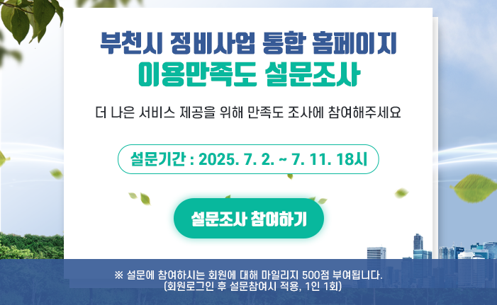 부천시 정비사업 통합 홈페이지 이용만족도 설문조사 더 나은 서비스 제공을 위해 만족도 조사에 참여해주세요 설문기간 : 2025. 7. 2. ~ 7. 11. 18시 설문조사 참여하기 ※ 설문에 참여하시는 회원에 대해 마일리지 500점 부여됩니다. (회원로그인 후 설문참여시 적용, 1인 1회)