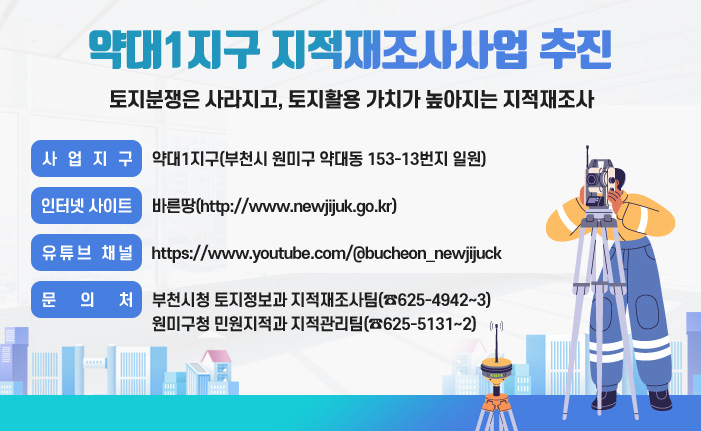 약대1지구 지적재조사사업 추진 토지분쟁은 사라지고, 토지활용 가치가 높아지는 지적재조사 사업지구: 약대1지구(부천시 원미구 약대동 153-13번지 일원) 인터넷 사이트: 바른땅(http://www.newjijuk.go.kr) 유튜브 채널: https://www.youtube.com/@bucheon_newjijuck 문 의 처: 부천시청 토지정보과 지적재조사팀(☎625-4942~3) 원미구청 민원지적과 지적관리팀(☎625-5131~2)