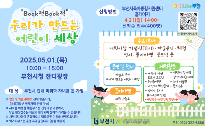 "Book적Book적" 우리가 만드는 어린이 세상 2025.05.01.(목) 10:00 15:00 부천시청 잔디광장 신청방법 부천시육아종합지원센터 홈페이지 4.21(월) 14:00~ 선착순 접수(400명) 대상 부천시 관내 미취학 자녀를 둔 가정 ※영유아 기준 400명 신청 받습니다. (초등저학년 형제자매 신청 가능) ※재료를 이용한 체험부스는 신청가정 대상이며, 당일 현장접수는 재료가 한정되어 참여가 어려울 수 있습니다. ※ 시청 주차장이 혼잡하오니 대중교통 이용을 부탁드립니다. ※ 먹거리부스는 운영되지 않습니다. (점심 제공X) 주요행사 어린이날 기념식(11시) · 마술공연·체험 전시 · 플리마켓·북크닉 등 공연 및 전시 마술쇼 공연 우리가 만드는 어린이 세상 체험활동 -어린이 세상&프리드로잉 -캐릭터 컬러링 -엄빠는 화가 - 우리들네컷 -감각신체놀이터 -종이 미술관 - 나만의 책만들기 - 북크닉존 (페이스페인팅) *키링만들기(당일한정접수)* 플리마켓 지혜나눔소 부천시 사회복지법인 사랑교육복지재단 위탁 운영 '부천시육아종합지원센터 문의 032)322-8686