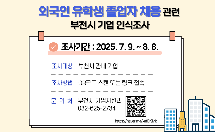 부천시 외국인 유학생 졸업자 채용관련 부천시 기업 인식조사 조사기간 : 2025.7.9.~8.8. 조사대상 부천시 관내 기업 조사방법 QR코드 스캔 또는 링크 접속 https://naver.me/xafDi9Mk 문의처 부천시 기업지원과 032-625-2734