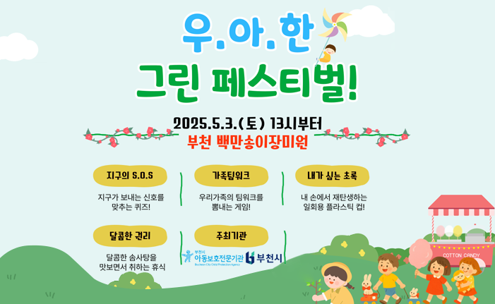 우.아.한 그린 페스티벌! 2025.5.3.(토)13시부터 부천 백만송이장미원 지구의 S.0.S 지구가 보내는 신호를 맞추는 퀴즈! 가족팀워크 우리가족의 팀워크를 뽐내는 게임! 내가 심는 초록 내 손에서 재탄생하는 일회용 플라스틱 컵! 달콤한 권리 달콤한 솜사탕을 맛보면서 취하는 휴식 주최기관 부천시아동보호전문기관 Bucheon City Child Protection Agency 부천시 