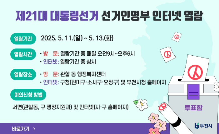 제21대 대통령선거 선거인명부 인터넷 열람 ○ 열람기간 : 2025. 5. 11.(일) ~ 5. 13.(화) ○ 열람시간 -방 문: 열람기간 중 매일 오전9시~오후6시 -인터넷: 열람기간 중 상시 ○ 열람장소 -방 문: 관할 동 행정복지센터 -인터넷: 구청(원미구·소사구·오정구) 및 부천시청 홈페이지 ○ 이의신청 방법 : 서면(관할동, 구 행정지원과) 및 인터넷(시·구 홈페이지) 바로가기
