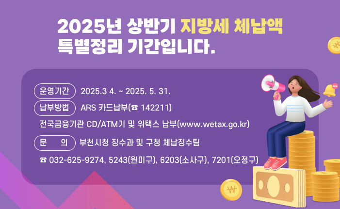 2025년 상반기 지방세 체납액 특별정리 기간입니다. ○ 운영기간: 2025.3 4. ~ 2025. 5. 31. ○ 납부방법: ARS 카드납부(☎ 142211) 전국금융기관 CD/ATM기 및 위택스 납부(www.wetax.go.kr) ○ 문의: 부천시청 징수과 및 구청 체납징수팀 ☎ 032-625-9274, 5243(원미구), 6203(소사구), 7201(오정구) 