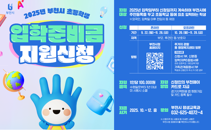 2025년 부천시 초등학생 입학준비금 지원신청 지원 대상 2025년 입학일부터 신청일까지 계속하여 부천시에 주민등록을 두고 초등학교 등에 최초 입학하는 학생 ※외국인 입학일 이후 전입자 등 제외 신청 온라인 기간 9. 22. (월)~11. 28. (금) 오프라인 10. 20. (월)~11. 28.(금) 자격 부모, 후견인 등 보호자 부천시청 홈페이지 오프라인 주거지 관할 동행정복지센터 방문 방법 구비서류 신청서 1부, 신분증 입학(재학)증빙서류 관외 초등학교 대안교육기관 가족관계증명서 1부 학생과 신청인의 주소가 다른 경우 지원금액 1인당 100,000원 ■ 수령일로부터 1년 이내 미사용시 소멸 지원방법 신청인의 부천페이 카드로 지급 경기지역화폐 앱 회원가입 및 카드 등록 필수 지급시기 2025.10.~12. 중 문의 부천시 평생교육과 032-625-4072~4 ※ 신청자격 및 사용처 등 자세한 사항은 부천시청 홈페이지를 확인하시기 바랍니다.
