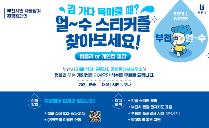 부천시민 자율참여 환경캠페인 REFILL 길 가다 목마를 때? 얼~수 스티커를 찾아보세요! 텀블러 or 개인컵 필참 부천시 카페·식당, 관공서, 공인중개사사무소에 텀블러 또는 개인컵을 가져오면 식수를 무료로 드립니다. 기간 연중 대상|시민 누구나 신청 방법 자율참여 업체를 찾습니다! + 전화 신청 032-625-3142 ・QR코드를 이용한 신청 참여혜택 + 인증 스티커 부착 + 부천시 관광 전자지도 표출 + 수돗물 품질검사 시행 [선택사항] + 참여업체 홍보 지원