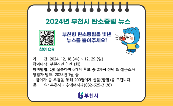 2024년 부천시 탄소중립 뉴스 부천형 탄소중립을 빛낸 뉴스를 뽑아주세요! 참여 QR 기간: 2024. 12. 18.(수) ~ 12. 29.(일) 참여대상: 부천시민 (1인 1회) 참여방법: QR 접속하여 6가지 후보 중 2가지 선택 & 설문조사 당첨자 발표: 2025년 1월 중 참여자 중 추첨을 통해 200명에게 선물(양말)을 드립니다. 문의: 부천시 기후에너지과(032-625-3138) 부천시