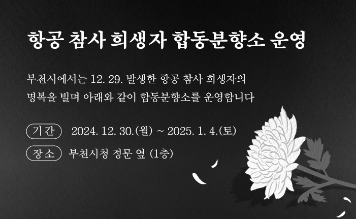 항공 참사 희생자 합동분향소 운영 부천시에서는 12. 29. 발생한 항공 참사 희생자의 명복을 빌며 아래와 같이 합동분향소를 운영합니다 ○ 기간 : 2024. 12. 30.(월) ~ 2025. 1. 4.(토) ○ 장소 : 부천시청 정문 옆 (1층)