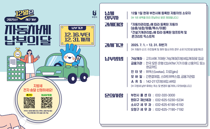 12월은 2025년 제2기분 자동차세 납부의달 납부기간 12.16.부터 12.31.까지 지방세 전자 송달 신청하세요! pay NAVER 카카오-네이버 페이 또는 위텍스 회원가입 필요 기타 은행 앱도 전자송달신청 가능 납세 의무자 12월 1일 현재 부천시에 등록된 자동차의 소유자 (※1년 세액을 미리 연납하신 분은 제외됩니다.) 과세대상 「자동차관리법」에 따라 등록된 자동차 (승용/승합/화물/특수/이륜) 「건설기계관리법」에 따라 등록된 덤프트럭 및 콘크리트 믹스트럭 과세기간 2025. 7.1.~12. 31. 하반기 (※ 자동차 신규, 이전등록 및 폐차 말소자의 경우 소유기간만큼 일할계산) 납부방법 가상계좌 : 고지서에 기재된 가상계좌(지방세입계좌)로 입금 금융기관 : 전국 모든 은행 CD/ATM 기기 이용 신용카드 또는 현금카드 인터넷 : 위택스(wetax), 지로(giro) 모바일 간편결제앱, 스마트위택스앱, 금융기관엽 ARS: 142-211(지방세입 ARS) (※지방세 납부 후에는 취소 및 변경이 불가하니 유의바랍니다) 문의사항 부천시 콜 센 터 : 032-320-3000 원미구 재산세과: 032-625-5230-5234 소사구 세무과: 032-625-6190~6192 오정구 세무과: 032-625-7190~7192 