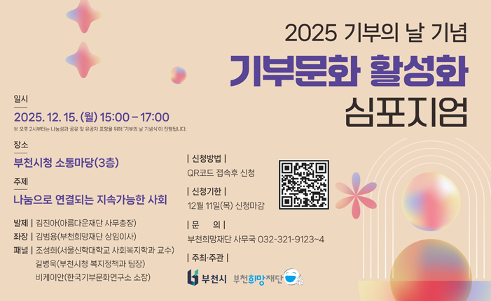 일시 2025.12.15. () 15:00-17:00 ※ 오후 2시부터는 나눔성과공유 및 유공자 표창을 위해 기부의 날 기념식'이 진행됩니다. 장소 부천시청 소통마당(3층) 주제 |신청방법 | 2025 기부의 날 기념 기부문화 활성화 심포지엄 QR코드 접속후 신청 |신청기한 | 나눔으로 연결되는 지속가능한 사회 12월 11일(목) 신청마감 발제 | 김진아(아름다운재단 사무총장) 좌장 | 김범용(부천희망재단 상임이사) 1문 의| 패널 조성희(서울신학대학교 사회복지학과 교수) 길병욱(부천시청 복지정책과 팀장) 비케이안(한국기부문화연구소 소장) 부천희망재단 사무국 032-321-9123~4 |주최·주관 | "부천시 부천희망재단 1