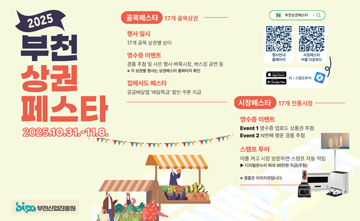 2025 부천 상권 페스타 2025.10.31.-11.8. bipo 부천산업진흥원 골목페스타 17개 골목상권 N 부천상페스타 Q 행사일시 17개 골목상권별 상이 영수증 이벤트 행사안내 홈페이지 시장페스타 어플 다운로드 경품 추첨 및 사은 행사 벼룩시장, 버스킹 공연 등 * 각 상권별 행사는 상권페스타 홈페이지 확인 App Store Q 스탬프투어 집에서도 페스타 공공배달앱 '배달특급 할인 쿠폰 지급 시장페스타 17개 전통시장. 영수증 이벤트 ww Event 1 영수증 업로드 상품권 추첨 Event 2 N번째 행운 경품 추첨 스탬프 투어 어플 켜고 시장 방문하면 스탬프 자동 적립 ▶디지털온누리 최대 30만원 지급(추첨) *경품은 이미지컷입니다.