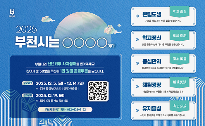 부천시 2026 부천시는 ᄋᄋ00 대대 부천시의 신년화두 사자성어를 뽑아주세요! 참여자 중 50명을 추첨해 1만원권 음료쿠폰을 드립니다. 응모기간 2025.12. 5.(금) ~ 12. 14.(일) ※ 네이버폼 접속(QR코드>선택제출끝! 결과발표 ： 2025.12.19.(금) ※ 대상자 12월 중 개별통보 예정 부천시 정책기획과 032-625-2192 本立道 본립도생 기본을 바로세워 바른 길을 열겠습니다. 헉고정신 革故鼎新 낡은 틈을 화신해 더 나은 부친을 만들겠습니다. 同心萬里 동심만리 하나된 마음으로 도약하는 부친을 만들겠습니다. 解弦更張 해현경장 과감한 변화로 부천을 새롭게 혁신하겠습니다. 有志必成 유지필성 시민과 함께 뜻을 모아 반드시 성과를 이루겠습니다.