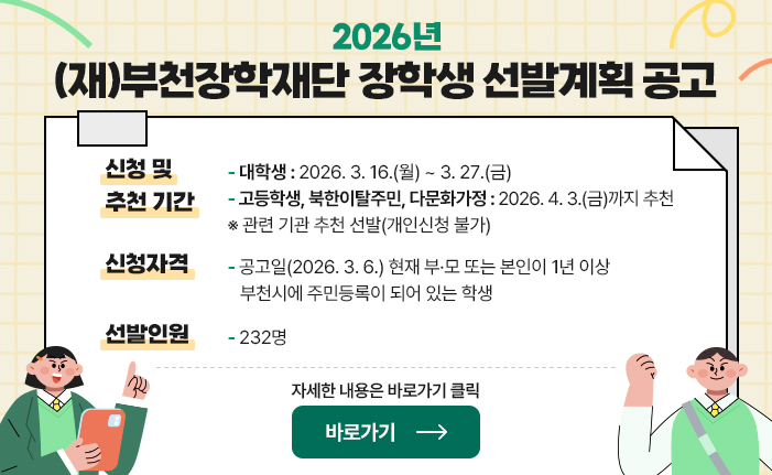 2026년 (재)부천장학재단 장학생 선발계획 공고 신청 및 추천 기간: 대학생 : 2026. 3. 16.(월) ~ 3. 27.(금) 고등학생, 북한이탈주민, 다문화가정 : 2026. 4. 3.(금)까지 추천 ※ 관련 기관 추천 선발(개인신청 불가) 신청자격: 공고일(2026. 3. 6.) 현재 부·모 또는 본인이 1년 이상  부천시에 주민등록이 되어 있는 학생 선발인원: 232명 자세한 내용은 바로가기 클릭 바로가기