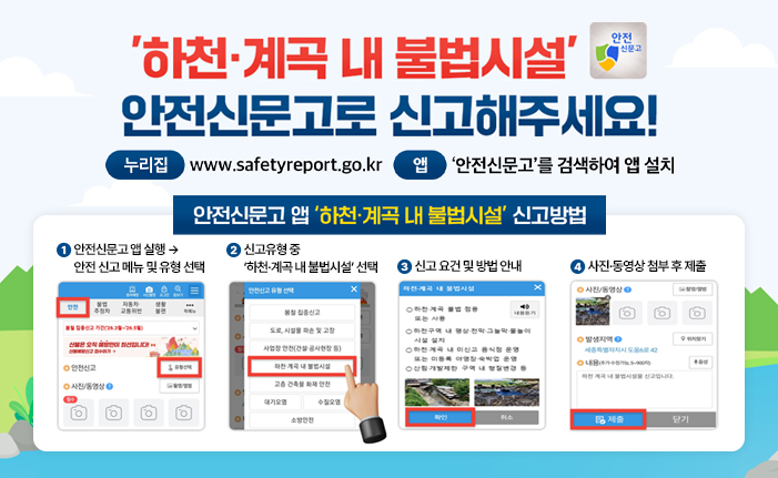 '하천·계곡 내 불법시설' 안전신문고로 신고해주세요! 누리집: www.safetyreport.go.kr 앱: '안전신문고'를 검색하여 앱 설치 안전신문고 앱 '하천·계곡 내 불법시설' 신고방법 1. 안전신문고 앱 실행 → 안전 신고 메뉴 및 유형 선택 2. 신고유형 중 ‘하천·계곡 내 불법시설’ 선택 3. 신고 요건 및 방법 안내 4. 사진·동영상 첨부 후 제출 