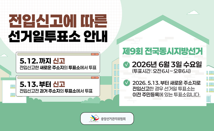 전입신고에 따른 선거일투표소 안내 5.12.까지 신고: 전입신고한 새로운 주소지의 투표소에서 투표 5.13.부터 신고: 전입신고전과거 주소지의 투표소에서 투표 제9회 전국동시지방선거 2026년 6월 3일 수요일 (투표시간:오전6시~오후6시) 2026.5.13.부터 새로운 주소지로 전입신고한 경우 선거일 투표소는 이전 주민등록에 있는 투표소입니다. 중앙선거관리위원회