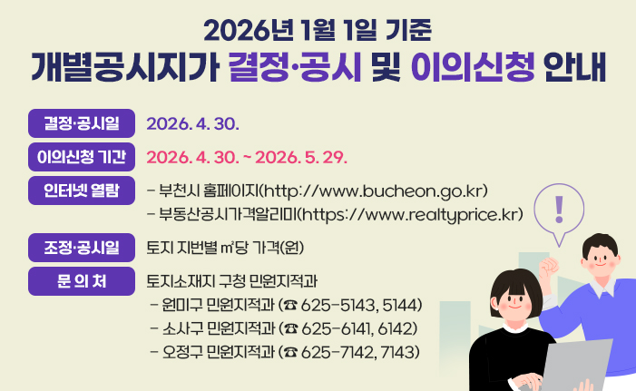 2026년 1월 1일 기준 개별공시지가 결정·공시 및 이의신청 안내 결정·공시일: 2026. 4. 30 이의신청기간: 4. 30. ~ 5. 29. 인터넷 열람: - 부천시 홈페이지(http://www.bucheon.go.kr) - 부동산공시가격알리미(https://www.realtyprice.kr) 열람내용: 토지 지번별 ㎡당 가격(원) 문의처: 토지소재지 구청 민원지적과 - 원미구 민원지적과 (☎ 625-5143, 5144) - 소사구 민원지적과 (☎ 625-6141, 6142) - 오정구 민원지적과 (☎ 625-7142, 7143) 배너 클릭 시 부천시청 개별공시지가 안내 url로 이동합니다. 
