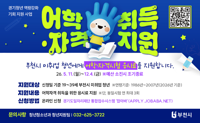 경기청년 역량강화 기회 지원 사업 어학•자격 취득 지원 부천시 미취업 청년에게 어학·자격시험 응시료를 지원합니다. 26. 5. 11.(월)~12. 4.(금) ※ 예산소진시 조기 종료 지원대상: 신청일 기준 19~39세 부천시 미취업 청년 ※연령기준: 1986년~2007년(2026년 기준) 지원내용: 어학자격 취득을 위한 응시료 지원 ※단, 동일시험 연 최대 3회 신청방법: 온라인신청, 경기도일자리재단 통합접수시스템 '잡아바'(apply.jobaba.net) 문의사항: 청년청소년과 청년지원팀 032-625-3722 