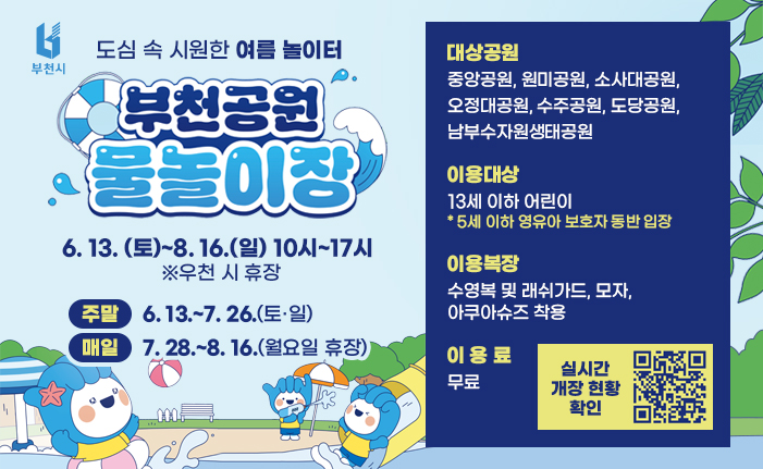 도심 속 시원한 여름 놀이터 부천공원 물놀이장 6. 13. (토)~8. 16.(일) 10시~17시 ※우천 시 휴장 주말: 6. 13.~7. 26.(토·일) 매일: 7. 28.~8. 16.(월요일 휴장) 대상공원: 중앙공원, 원미공원, 소사대공원, 오정대공원, 수주공원, 도당공원, 남부수자원생태공원 이용대상: 13세 이하 어린이 * 5세 이하 영유아 보호자 동반 입장 이용복장: 수영복 및 래쉬가드, 모자, 아쿠아슈즈 착용 이용료: 무료 배너 클릭 혹은 QR코드 촬영 시 실시간 개장 현황을 확인하실 수 있습니다.