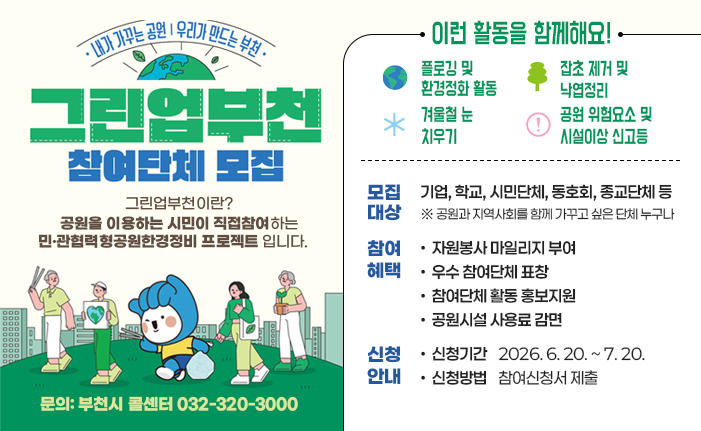 내가 가꾸는 공원 우리가 만드는 부천 그린업 부천 참여단체 모집 그린업 부천이란? 공원을이용하는 시민이 직접참여하는 민·관협력형공원한경정비 프로젝트 입니다. 이런 활동을 함께해요! - 플로깅 및 환경정화 활동 - 잡초 제거 및 낙엽정리 - 겨울철 눈 치우기 - 공원 위험요소 및 시설이상 신고등 모집대상: 기업, 학교, 시민단체, 동호회, 종교단체 등 ※ 공원과 지역사회를 함께 가꾸고 싶은 단체 누구나 참여혜택: 자원봉사 마일리지 부여, 우수 참여단체 표창, 참여단체 활동 홍보지원, 공원시설 사용료 감면 신청안내: 신청기간 2026. 6. 20. ~ 7. 20., 신청방법 참여신청서 제출 