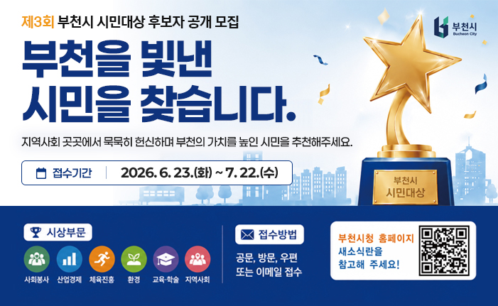 제3회 부천시 시민대상 후보자 공개 모집 부천을 빛낸 시민을 찾습니다. 지역사회 곳곳에서 묵묵히 헌신하며 부천의 가치를 높인 시민을 추천해주세요. 접수기간: 2026. 6. 23.(화) ~ 7. 22.(수) 시상부문: 사회봉사, 산업경제, 체육진흥, 환경, 교육·학술, 지역사회 접수방법: 공문, 방문, 우편 또는 이메일 접수기간 부천시청 홈페이지 새소식란을 참고해 주세요! 배너 클릭 혹은 QR코드 스캔 시 상세안내 페이지로 이동합니다. 
