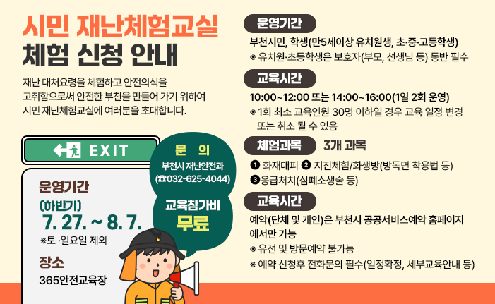시민 재난체험교실 체험 신청 안내 재난 대처요령을 체험하고 안전의식을 고취함으로써 안전한 부천을 만들어 가기 위하여 시민 재난체험교실에 여러분을 초대합니다. 운영기간: (하반기) 7. 27. ~ 8. 7. ※토 ·일요일 제외 장소: 365안전교육장 체험대상: 부천시민, 학생(만5세이상 유치원생, 초·중·고등학생) ※ 유치원·초등학생은 보호자(부모, 선생님 등) 동반 필수 교육시간: 10:00~12:00 또는 14:00~16:00(1일 2회 운영) ※ 1회 최소 교육인원 30명 이하일 경우 교육 일정 변경 또는 취소 될 수 있음 교육참가비: 무료 체험과목:3개 과목 1.화재대피 2.지진체험/화생방(방독면 착용법 등) 3.응급처치(심폐소생술 등) 예약안내 : 예약(단체 및 개인)은 부천시 공공서비스예약 홈페이지에서만 가능 ※ 유선 및 방문예약 불가능 ※ 예약 신청후 전화문의 필수(일정확정, 세부교육안내 등) 문의 : 부천시 재난안전과 (☎032-625-4044) 배너 클릭 시 공공서비스예약 홈페이지로 이동합니다. 