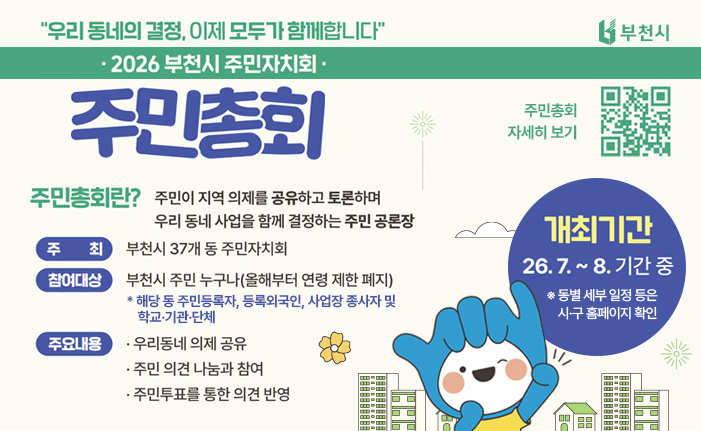 2026년 부천시 주민자치회 주민총회 ‘우리 동네의 결정, 이제 모두가 함께합니다’ 주민총회란? 주민이 지역 의제를 공유하고 토론하며 우리 동네 사업을 함께 결정하는 주민 공론장 개최기간: 26. 7. ~ 8. 기간 중 ※ 동별 세부 일정 등은 시·구 홈페이지 확인 주최: 부천시 37개 동 주민자치회 참여대상 : 부천시 주민 누구나(올해부터 연령 제한 폐지) * 해당 동 주민등록자, 등록외국인, 사업장 종사자 및 학교·기관·단체 주요내용: 우리동네 의제 공유, 주민 의견 나눔과 참여, 주민투표를 통한 의견 반영 QR코드 스캔 혹은 배너 클릭시 투표 일정 확인 및 사전투표 참가신청 페이지로 이동합니다. 