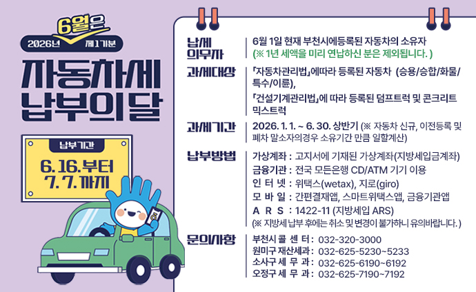 2026년 6월은 제1기분 자동차세 납부의달 납부기간: 6. 16부터 7. 7.까지 납세의무자: 6월 1일 현재 부천시에등록된 자동차의 소유자 (※ 1년 세액을 미리 연납하신 분은 제외됩니다.) 과세대상: 「자동차관리법」에따라 등록된 자동차 (승용/승합/화물/특수/이륜), 「건설기계관리법」에 따라 등록된 덤프트럭 및 콘크리트 믹스트럭 과세기간: 2026. 1. 1. ~ 6. 30. 상반기 (※ 자동차 신규, 이전등록 및 폐차 말소자의경우 소유기간 만큼 일할계산) 납부방법: 가상계좌 : 고지서에 기재된 가상계좌(지방세입금계좌)로 입금 금융기관 : 전국 모든은행 CD/ATM 기기 이용 신용카드 또는 현금카드(통장) 인 터 넷 : 위택스(wetax), 지로(giro) 모바일: 간편결재앱, 스마트위택스앱, 금융기관앱 A R S : 1422-11 (지방세입 ARS) (※ 지방세 납부 후에는 취소 및 변경이 불가하니 유의바랍니다. ) 문의사항: 부천시 콜센터 : 032-320-3000 원미구 재산세과 : 032-625-5230~5233 소사구 세무과 : 032-625-6190~6192 오정구 세무과 : 032-625-7190~7192 배너 클릭 시 상세내용 url로 이동합니다. 