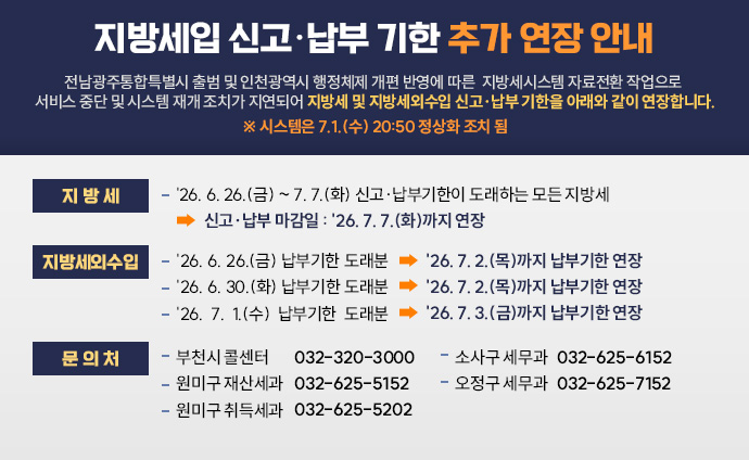 지방세입 신고·납부기한 추가 연장 안내 전남광주통합특별시 출범 및 인천광역시 행정체제 개편 반영에 따른 지방세시스템 자료전환 작업으로 서비스 중단 및 시스템 재개 조치가 지연되어 지방세 및 지방세외수입 신고·납부 기한을 아래와 같이 연장합니다. ※ 시스템은 7.1.(수) 20:50 정상화 조치 됨 지방세 - '26. 6. 26.(금) ~ 7. 7.(화) 신고·납부기한이 도래하는 모든 지방세 → 신고·납부 마감일 : '26. 7. 7.(화)까지 연장 지방세외수입 - '26. 6. 26.(금) 납부기한 도래분 → '26. 7. 2.(목)까지 납부기한 연장 - '26. 6. 30.(화) 납부기한 도래분 → '26. 7. 2.(목)까지 납부기한 연장 - '26. 7. 1.(수) 납부기한 도래분 → '26. 7. 3.(금)까지 납부기한 연장 문의처 - 부천시 콜센터 032-320-3000 - 원미구 재산세과 032-625-5152 - 원미구 취득세과 032-625-5202 - 소사구 세무과 032-625-6152 - 오정구 세무과 032-625-7152 배너 클릭 시 위택스 url로 이동합니다. 