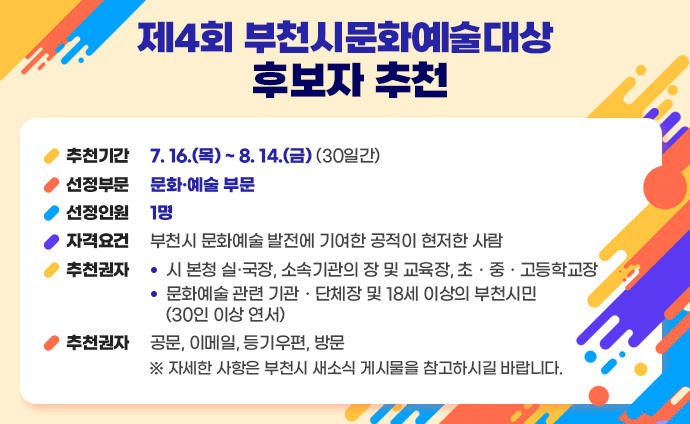 제4회 부천시문화예술대상 후보자 추천 추천기간 : 7. 16.(목) ~ 8. 14.(금) (30일간) 선정부문 : 문화·예술 부문 선정인원 : 1명 자격요건 : 부천시 문화예술 발전에 기여한 공적이 현저한 사람 추천권자 - 시 본청 실·국장, 소속기관의 장 및 교육장, 초ㆍ중ㆍ고등학교장 - 문화예술 관련 기관ㆍ단체장 및 18세 이상의 부천시민(30인 이상 연서) 추천방법 : 공문, 이메일, 등기우편, 방문 ※ 자세한 사항은 부천시 새소식 게시물을 참고하시길 바랍니다.